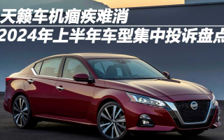 2024年上半年車(chē)型集中投訴盤(pán)點(diǎn)：天籟車(chē)機(jī)痼疾難消